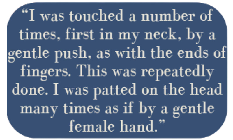 "I was touched a number of times, first in my neck, by a gentle push, as with the ends of fingers. This was repeatedly done. I was patted on the head many times as if by a gentle female hand."